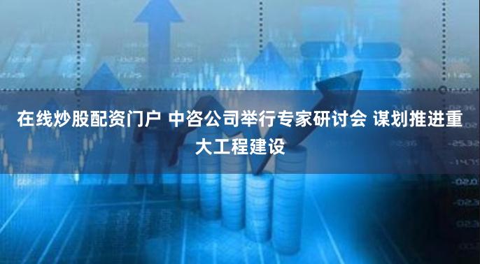 在线炒股配资门户 中咨公司举行专家研讨会 谋划推进重大工程建设