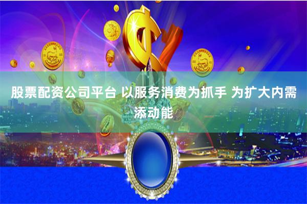 股票配资公司平台 以服务消费为抓手 为扩大内需添动能