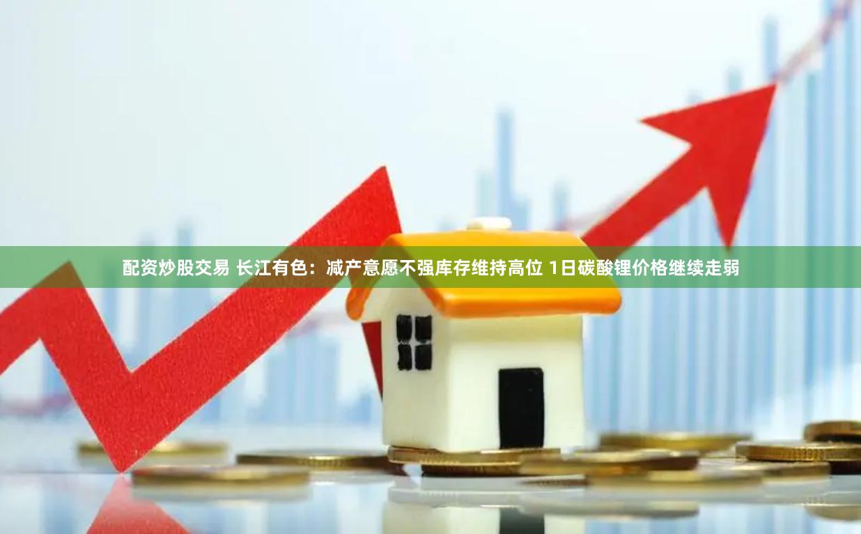 配资炒股交易 长江有色：减产意愿不强库存维持高位 1日碳酸锂价格继续走弱