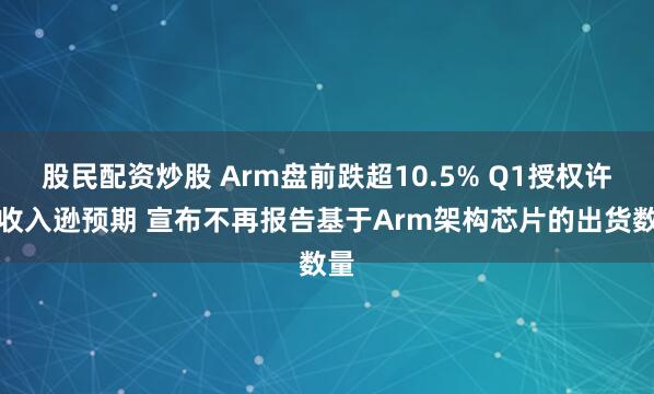股民配资炒股 Arm盘前跌超10.5% Q1授权许可收入逊预期 宣布不再报告基于Arm架构芯片的出货数量