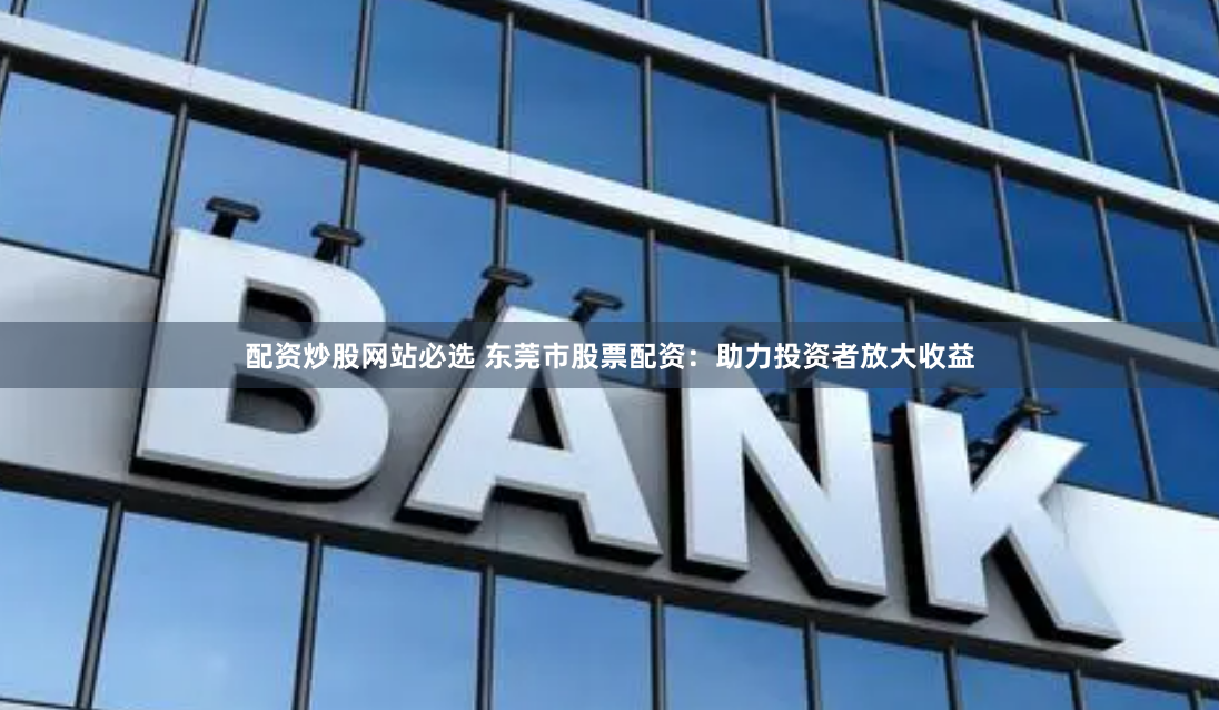 配资炒股网站必选 东莞市股票配资：助力投资者放大收益