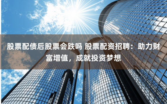 股票配债后股票会跌吗 股票配资招聘：助力财富增值，成就投资梦想