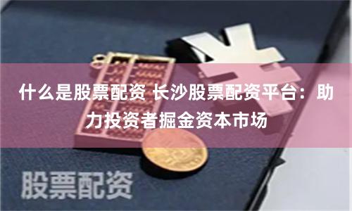 什么是股票配资 长沙股票配资平台：助力投资者掘金资本市场