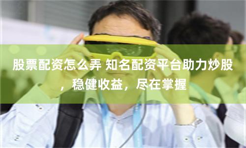 股票配资怎么弄 知名配资平台助力炒股，稳健收益，尽在掌握