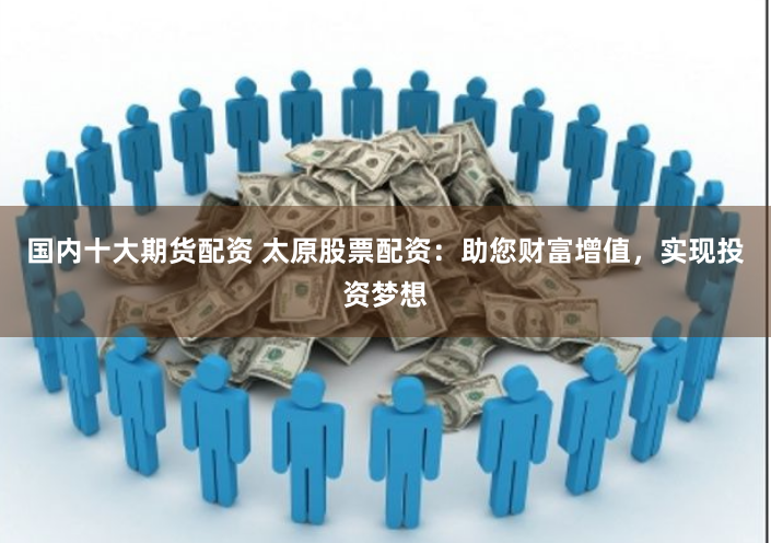 国内十大期货配资 太原股票配资：助您财富增值，实现投资梦想