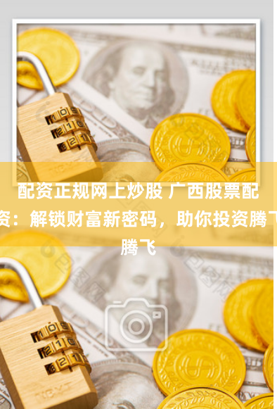 配资正规网上炒股 广西股票配资：解锁财富新密码，助你投资腾飞