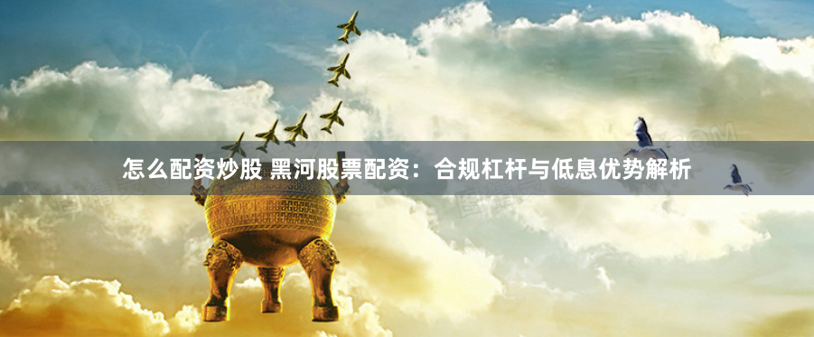 怎么配资炒股 黑河股票配资：合规杠杆与低息优势解析