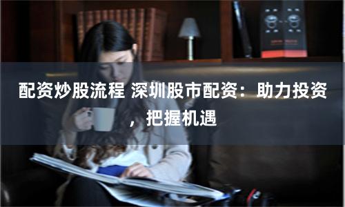 配资炒股流程 深圳股市配资：助力投资，把握机遇