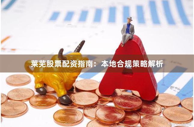莱芜股票配资指南：本地合规策略解析
